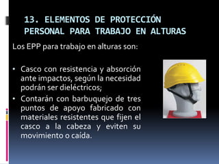 13. ELEMENTOS DE PROTECCIÓN
   PERSONAL PARA TRABAJO EN ALTURAS
Los EPP para trabajo en alturas son:

• Casco con resistencia y absorción
  ante impactos, según la necesidad
  podrán ser dieléctricos;
• Contarán con barbuquejo de tres
  puntos de apoyo fabricado con
  materiales resistentes que fijen el
  casco a la cabeza y eviten su
  movimiento o caída.
 