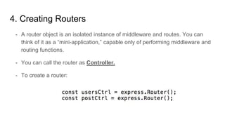 4. Creating Routers
- A router object is an isolated instance of middleware and routes. You can
think of it as a “mini-application,” capable only of performing middleware and
routing functions.
- You can call the router as Controller.
- To create a router:
 