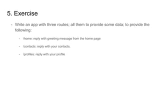 5. Exercise
- Write an app with three routes; all them to provide some data; to provide the
following:
- /home: reply with greeting message from the home page
- /contacts: reply with your contacts.
- /profiles: reply with your profile
 