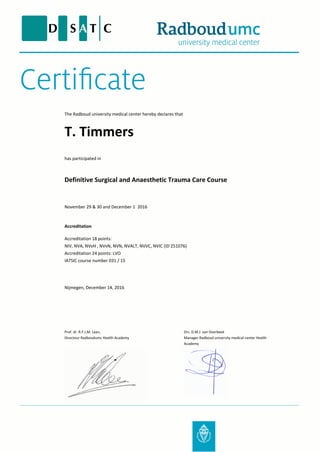 The Radboud university medical center hereby declares that
Definitive Surgical and Anaesthetic Trauma Care Course
November 29 & 30 and December 1 2016
T. Timmers
Accreditation
Accreditation 18 points:
NIV, NVA, NVvH , NVvN, NVN, NVALT, NVVC, NVIC (ID 251076)
Accreditation 24 points: LVO
IATSIC course number 031 / 15
Nijmegen, December 14, 2016
has participated in
Prof. dr. R.F.J.M. Laan,
Directeur Radboudumc Health Academy
Drs. D.M.J. van Overbeek
Manager Radboud university medical center Health
Academy
 