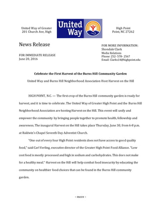 - more -
United Way of Greater High Point
201 Church Ave, High Point, NC 27262
News Release
FOR IMMEDIATE RELEASE
June 20, 2016
Celebrate the First Harvest of the Burns Hill Community Garden
United Way and Burns Hill Neighborhood Association Host Harvest on the Hill
HIGH POINT, N.C. --- The first crop of the Burns Hill community garden is ready for
harvest, and it is time to celebrate. The United Way of Greater High Point and the Burns Hill
Neighborhood Association are hosting Harvest on the Hill. This event will unify and
empower the community by bringing people together to promote health, fellowship and
awareness. The inaugural Harvest on the Hill takes place Thursday, June 30, from 6-8 p.m.
at Baldwin’s Chapel Seventh Day Adventist Church.
“One out of every four High Point residents does not have access to good quality
food,” said Carl Verling, executive director of the Greater High Point Food Alliance. “Low
cost food is mostly processed and high in sodium and carbohydrates. This does not make
for a healthy meal.” Harvest on the Hill will help combat food insecurity by educating the
community on healthier food choices that can be found in the Burns Hill community
garden.
FOR MORE INFORMATION:
Shondale Clark
Media Relations
Phone: 252- 578- 2567
Email: Clarks14@highpoint.edu
 