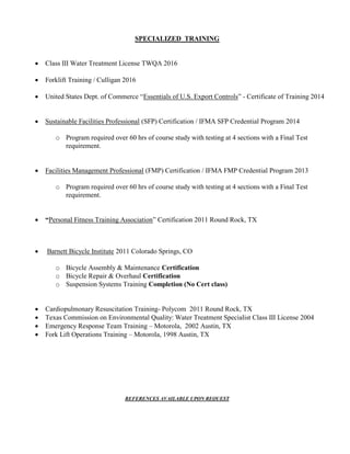 SPECIALIZED TRAINING
 Class III Water Treatment License TWQA 2016
 Forklift Training / Culligan 2016
 United States Dept. of Commerce “Essentials of U.S. Export Controls” - Certificate of Training 2014
 Sustainable Facilities Professional (SFP) Certification / IFMA SFP Credential Program 2014
o Program required over 60 hrs of course study with testing at 4 sections with a Final Test
requirement.
 Facilities Management Professional (FMP) Certification / IFMA FMP Credential Program 2013
o Program required over 60 hrs of course study with testing at 4 sections with a Final Test
requirement.
 “Personal Fitness Training Association” Certification 2011 Round Rock, TX
 Barnett Bicycle Institute 2011 Colorado Springs, CO
o Bicycle Assembly & Maintenance Certification
o Bicycle Repair & Overhaul Certification
o Suspension Systems Training Completion (No Cert class)
 Cardiopulmonary Resuscitation Training- Polycom 2011 Round Rock, TX
 Texas Commission on Environmental Quality: Water Treatment Specialist Class III License 2004
 Emergency Response Team Training – Motorola, 2002 Austin, TX
 Fork Lift Operations Training – Motorola, 1998 Austin, TX
REFERENCES AVAILABLE UPON REQUEST
 