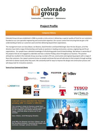 Project Profile
Colorado Group Ltd was established in 2006 to provide a niche service in delivering a superior quality of finish for our customers,
founded on our core specialist engineering and construction expertise. Our success comes from ensuring that we gain a full
understanding of what our customers want and then delivering beyond their expectations.
The management team are Gary Gibson, Ian Bownes, David Hendren and David McGinigal. Over the last 20 years, all of the
directors have held a range of directorships and hands-on positions in leading construction, services, engineering and fit out
organisations. Our people have a detailed knowledge of refurbishing grade A and B listed buildings. We believe in ownership of
the projects that we are engaged to undertake and have a solution finding culture throughout our business. This positive
attitude has resulted in the Colorado Group securing a number of fit out, construction and engineering projects with a range of
blue-chip customers. Our repeat customers know our people and know that we will add value to their projects through working
with them to deliver exactly what they want. We constantly look for ways to improve the design and construction process and
will always look for innovative solutions.
Some of our Commercial Clients
 