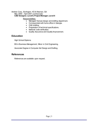 Page | 3
Andrew Corp., Burlington, KS & Newnan, GA
May 2000 – April 2001 (contract job)
CAD Designer, Level II, Project Manager, Level II
Responsibilities:
 Managed Kansas design and drafting department.
 Corresponded with home office in Georgia.
 CAD drafting.
 Preparation of technical specifications.
 National code verification.
 Quality Assurance and Quality Improvement.
Education
High School Diploma
BS in Business Management, Minor in Civil Engineering.
Associate Degree in Computer Aid Design and Drafting.
References
References are available upon request.
 