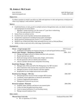 M. JORDAN MCCRARY
(816) 592-9316
mjmccrary@gmail.com
6483 SW Reed Lane
Trimble, MO 64492
OBJECTIVE
To obtain a position in which I can utilize my skills and experience in sales and agronomy to help provide
value to my employer’s and customers’ operations.
SKILLS
• Established history of sales growth in multiple territories through direct sales, new dealer recruitment,
and management of current dealers
◦ Managed 3 unique territories over the course of 7 years due to redistricting
◦ 40% corn sales growth in 2015 crop year
• Intense focus on customer service
• Excellent track record of product advancement and placement
• Competently experienced in building business plans and budgets
• Strong agronomy background and current C.C.A. accreditation
• Skilled in use of Microsoft Office Suite and mobile devices such as iPad and iPhone
• Ability to relate to and work with a wide range of personalities
EXPERIENCE
Owner – Crop Concepts, LLC 2015-Current
• Established and building new business focusing on seed and liquid fertilizer products
District Sales Manager – Hoegemeyer Hybrids, Inc 2008 - 2015
• Manage and support network of dealers and direct sale customers
• Recruit and train new dealers
• Build and manage territory business plan, budget, and inventory
• Provide agronomic advice to dealers and customers
• Advise in product advancement and product forecasting
Retail Sales Manager - MFA Inc 2007-2008
• Managed sales efforts and staff of the Montgomery City MFA location
• Direct interaction with customer base to promote sales and service
• Managed inventory of seed, chemical, and farm supplies
• Responsible for store budget and account receivables
Retail Services Manager - MFA Inc 2006-2007
• Directed agronomy services for the Lexington MFA location
• Coordinate custom application of chemicals and fertilizers
• Creation of application prescriptions
• Management of precision ag services
Research Assistant - Monsanto 2004-2006
• Establish, plant, maintain, and harvest corn research plots
• Collect test data throughout growing season
• Assist in manual pollination of corn breeding nursery
• Manage seasonal employee force
EDUCATION
Missouri State University Graduated December 2004
• B.S. in Agronomy (3.27 GPA)
 