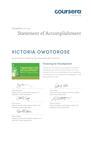 coursera.org
Statement of Accomplishment
DECEMBER 28, 2015
VICTORIA OWOTOROSE
HAS SUCCESSFULLY COMPLETED THE WORLD BANK GROUP'S MOOC ON
Financing for Development
This year the international community agreed on a new set of
comprehensive and universal development goals. This course
examines the main sources of development finance available and
the challenge of sourcing, mobilizing and leveraging them to meet
global development needs.
SUSAN MCADAMS,
SENIOR ADVISER, DEVELOPMENT FINANCE VICE
PRESIDENCY, WORLD BANK GROUP
SCOTT WHITE
PROJECT MANAGER, FINANCING FOR DEVELOPMENT
MOOC, WORLD BANK GROUP
JULIUS GWYER
PROGRAM OFFICER, DEVELOPMENT FINANCE VICE
PRESIDENCY, WORLD BANK GROUP
MARCO SCURIATTI
SPECIAL ASSISTANT, DEVELOPMENT FINANCE VICE
PRESIDENCY, WORLD BANK GROUP
DEMET CABBAR
FINANCIAL OFFICER, DEVELOPMENT FINANCE VICE
PRESIDENCY, WORLD BANK GROUP
 