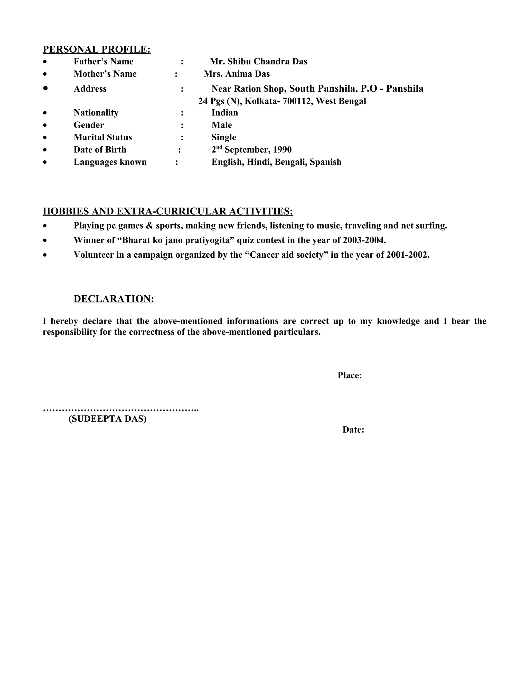 PERSONAL PROFILE:
• Father’s Name : Mr. Shibu Chandra Das
• Mother’s Name : Mrs. Anima Das
• Address : Near Ration Shop, South Panshila, P.O - Panshila
24 Pgs (N), Kolkata- 700112, West Bengal
• Nationality : Indian
• Gender : Male
• Marital Status : Single
• Date of Birth : 2nd
September, 1990
• Languages known : English, Hindi, Bengali, Spanish
HOBBIES AND EXTRA-CURRICULAR ACTIVITIES:
• Playing pc games & sports, making new friends, listening to music, traveling and net surfing.
• Winner of “Bharat ko jano pratiyogita” quiz contest in the year of 2003-2004.
• Volunteer in a campaign organized by the “Cancer aid society” in the year of 2001-2002.
DECLARATION:
I hereby declare that the above-mentioned informations are correct up to my knowledge and I bear the
responsibility for the correctness of the above-mentioned particulars.
Place:
…………………………………………..
(SUDEEPTA DAS)
Date:
 