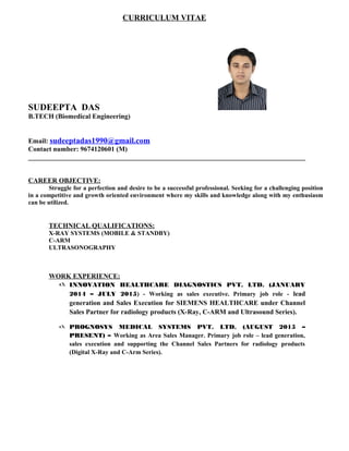 CURRICULUM VITAE
SUDEEPTA DAS
B.TECH (Biomedical Engineering)
Email: sudeeptadas1990@gmail.com
Contact number: 9674120601 (M)
_________________________________________________________________________________
CAREER OBJECTIVE:
Struggle for a perfection and desire to be a successful professional. Seeking for a challenging position
in a competitive and growth oriented environment where my skills and knowledge along with my enthusiasm
can be utilized.
TECHNICAL QUALIFICATIONS:
X-RAY SYSTEMS (MOBILE & STANDBY)
C-ARM
ULTRASONOGRAPHY
WORK EXPERIENCE:
 INNOVATION HEALTHCARE DIAGNOSTICS PVT. LTD. (JANUARY
2014 – JULY 2015) - Working as sales executive. Primary job role - lead
generation and Sales Execution for SIEMENS HEALTHCARE under Channel
Sales Partner for radiology products (X-Ray, C-ARM and Ultrasound Series).
 PROGNOSYS MEDICAL SYSTEMS PVT. LTD. (AUGUST 2015 –
PRESENT) – Working as Area Sales Manager. Primary job role – lead generation,
sales execution and supporting the Channel Sales Partners for radiology products
(Digital X-Ray and C-Arm Series).
 