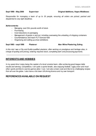 NIGEL BRASIER
Sept 1990 – May 2000 Supervisor Original Additions, Hayes Middlesex
Responsible for managing a team of up to 30 people, ensuring all orders are picked, packed and
dispatched to very tight deadlines.
Achievements:
- Managing over £3m pounds worth of stock
- Purchasing
- Cost reductions on packaging
- Management of goods in and out, including overseeing the unloading of shipping containers
- Counterbalance and reach FLT licences held
- Organising and setting up show exhibitions
Sept 1985 – sept 1990 Plasterer Alan Milne Plastering, Ealing
In this role I was a City and Guilds qualified plasterer, often working on prestigious and heritage sites, in
charge of quoting and pricing, ordering required stock, completing work and processing payments.
_____________________________________________________________________________________
INTERESTS AND HOBBIES
In my spare time I enjoy being the captain of a local snooker team, often achieving good league table
results and winning competitions. I am quite a sports fanatic, also enjoying football, rugby union and most
other sports and like to see live games when I can. I am also a keen cook and like to try challenging recipes
from all over the globe. I also have a full clean UK driving licence and my own transport.
REFERENCES AVAILABLE ON REQUEST
 