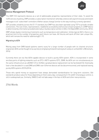P-10
Device Management Protocol
The DMP [12] represents devices as a set of addressable properties representative of their state. To avoid the
inefficiencies of polling, DMP provides a subscription mechanism whereby a device will asynchronously send event
messages to all ‘subscribed’ controllers if/when values change (similar to the way tracking currently operates).
SDT provides reliability across the E1.17 standard, but DMP has also been operated using TCP to provide reliable
connections. The size in bits, representation, read/write accessibility and function of each property in a DMP device
is determined by information provided externally or by description written in DDL [12] (OpenDMX community, 2014).
DMP allows duplex monitoring of elements such as temperature and calibration. Unlike typical ASC’s there is no
practical limit to the number of properties each fixture can have. All fixtures will work off their own unique IDs,
which will remove the need for addressing(E1.17).
Migrating to ACN
Moving away from DMX based systems seems scary for a large number of people with its channel structure
engrained. ACN can be thought of as a protocol employing forward tracking built solely on unified ASC’s (Wireshark,
2016).
Currently there are too few ACN-capable devices to build a purely ACN system. ACN is incorporated in some
ancillary ports of lighting networks such as ETC’s NET3 systems (ETC, 2008). As ACN can run simultaneously on
the same infrastructure as sACN(E1.31) or ArtNet a gradual device replacement can be facilitated [16]. Eventually
(over a few decades) it is said DMX and DMX-over-Ethernet devices will be decommissioned, and replaced leaving
purely ACN systems (ESTA,2014).
Those who spend money on equipment have always demanded standardisation for long-term solutions. Old
standards produce value for those depending on them every-day; consequently 0-10-volt(E1.3) analogue control, is
still in widespread use. Similarly, DMX512 will not fade away in the face of ACN and other new protocols.
2746 Words
 