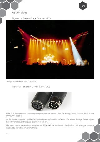P-11
Appendices
Figure 1 – Davies Black Sabbath 1976
(Image: Black Sabbath 1976 - Davies, C).
Figure 2 – The DIN Connector & E1.3
ESTA E1.3, Entertainment Technology - Lighting Control System - 0 to 10V Analog Control Protocol, Draft 9 June
1997 (CP/97-1003r1)
-0-10v Dimmers must be capable of accepting any voltage between -0.5V and +15V without damage. Voltage higher
than +15V shall cause the device to remain at ‘full on’.
-Receivers have a nominal input impedance of 100±20 kΩ (i.e. maximum 1.0±0.2mW at 10 V) analogue tolerance
shall not be more than +/-20mV(39.9mV).
 