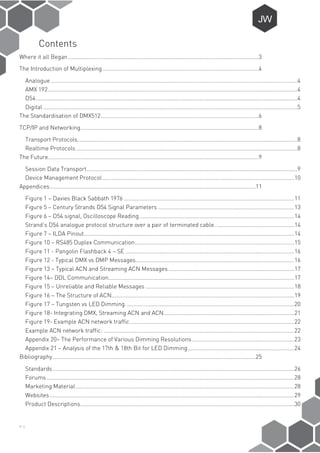 P-1
Contents
Where it all Began...........................................................................................................................3
The Introduction of Multiplexing.....................................................................................................4
Analogue ...............................................................................................................................................................4
AMX 192.................................................................................................................................................................4
D54.........................................................................................................................................................................4
Digital ....................................................................................................................................................................5
The Standardisation of DMX512......................................................................................................6
TCP/IP and Networking...................................................................................................................8
Transport Protocols..............................................................................................................................................8
Realtime Protocols...............................................................................................................................................8
The Future........................................................................................................................................9
Session Data Transport........................................................................................................................................9
Device Management Protocol............................................................................................................................10
Appendices.....................................................................................................................................11
Figure 1 – Davies Black Sabbath 1976 ..............................................................................................................11
Figure 5 – Century Strands D54 Signal Parameters ........................................................................................13
Figure 6 – D54 signal, Oscilloscope Reading....................................................................................................14
Strand’s D54 analogue protocol structure over a pair of terminated cable. ..................................................14
Figure 7 – ILDA Pinout........................................................................................................................................14
Figure 10 – RS485 Duplex Communication.......................................................................................................15
Figure 11 - Pangolin Flashback 4 – SE .............................................................................................................16
Figure 12 - Typical DMX vs DMP Messages......................................................................................................16
Figure 13 – Typical ACN and Streaming ACN Messages .................................................................................17
Figure 14– DDL Communication........................................................................................................................17
Figure 15 – Unreliable and Reliable Messages ................................................................................................18
Figure 16 – The Structure of ACN......................................................................................................................19
Figure 17 – Tungsten vs LED Dimming.............................................................................................................20
Figure 18- Integrating DMX, Streaming ACN and ACN....................................................................................21
Figure 19- Example ACN network traffic..........................................................................................................22
Example ACN network traffic: ...........................................................................................................................22
Appendix 20– The Performance of Various Dimming Resolutions..................................................................23
Appendix 21 – Analysis of the 17th & 18th Bit for LED Dimming.....................................................................24
Bibliography...................................................................................................................................25
Standards............................................................................................................................................................26
Forums................................................................................................................................................................28
Marketing Material .............................................................................................................................................28
Websites..............................................................................................................................................................29
Product Descriptions..........................................................................................................................................30
 