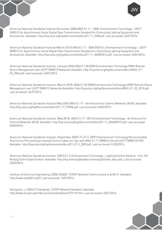 P-27
American National Standards Institute (December 2008) ANSI E1.11 - 2008: Entertainment Technology - USITT
DMX512-A, Asynchronous Serial Digital Data Transmission Standard for Controlling Lighting Equipment and
Accessories. Available: http://tsp.esta.org/tsp/documents/docs/E1-11_2008.pdf. Last accessed: 26/01/2016.
American National Standards Institute (March 2013) ANSI E1.11 - 2008 (R2013): Entertainment Technology - USITT
DMX512-A, Asynchronous Serial Digital Data Transmission Standard for Controlling Lighting Equipment and
Accessories. Available: http://tsp.esta.org/tsp/documents/docs/E1-11_2008R2013.pdf. Last accessed: 26/01/2016.
American National Standards Institute. (January 2006) ANSI E1.20 RDM Entertainment Technology-RDM-Remote
Device Management over USITT DMX512 Networks Available: http://tsp.esta.org/tsp/documents/docs/ANSI_E1-
20_2006.pdf. Last accessed: 26/01/2016.
American National Standards Institute. (March 2010). ANSI E1.20 RDM Entertainment Technology-RDM-Remote Device
Management over USITT DMX512 Networks Available: http://tsp.esta.org/tsp/documents/docs/ANSI_E1-20_2010.pdf.
Last accessed: 26/01/2016.
American National Standards Institute (May 2006) ANSI E1.17 - Architecture for Control Networks (ACN). Available:
http://tsp.esta.org/tsp/documents/docs/E1-17_R2006.pdf. Last accessed: 06/02/2016.
American National Standards Institute. (May 2015). ANSI E1.17 - 2015 Entertainment Technology - Architecture for
Control Networks (ACN). Available: http://tsp.esta.org/tsp/documents/docs/E1-11_2006R2015.pdf. Last accessed:
06/02/2016.
American National Standards Institute. (September 2009). E1.27-2–2009 Entertainment Technology Recommended
Practice for Permanently Installed Control Cables for Use with ANSI E1.11 (DMX512-A) and USITT DMX512/1990.
Available: http://tsp.esta.org/tsp/documents/docs/E1-27-2_2009.pdf. Last accessed: 01/02/2016.
American National Standards Institute. (2001) E1.3, Entertainment Technology - Lighting Control Systems - 0 to 10V
Analog Control Specification. Available: http://tsp.esta.org/tsp/documents/published_docs.php. Last accessed:
06/02/2016.
Institute of Electrical Engineering. (2004) IEE802: TCP/IP Network Communications & Wi-Fi. Available:
http://www.ieee802.org/3/. Last accessed: 16/01/2016.
Viaropulos, J. (2004) IT Standards: TCP/IP Network Standard. Available:
http://www.sis.pitt.edu/mbsclass/standards/viar/TCP-IP.html. Last accessed: 26/01/2016.
 