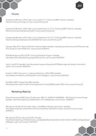 P-28
Forums
Collaborative Members. (2014). Open source viewer E1.31 "Streaming DMX" extension. Available:
http://sacnview.sourceforge.net. Last accessed February 09.
Collaborative Members. (2014). Open source viewer/server for E1.31 "Streaming DMX" extension. Available:
http://sourceforge.net/p/openacn/code/1/ Last accessed February 09.
Collaborative Members. (2014). Open source viewer/server for E1.31 "Streaming DMX" extension. Available:
http://sourceforge.net/p/openacn/code/HEAD/tree/ Last accessed February 09.
Cypargon (May 2013). How do ILDA laser Projectors Work? Available: http://laserpointerforums.com/f47/how-do-ilda-
laser-projectors-work-82504.html. Last accessed 14/02/2016.
ESTA Workinggroup (2015). ESTA's Technical Standards Program. Available:
http://www.esta.org/tsp/working_groups/CP/projs.html Last accessed: 04/02/2016.
Jason. (July 2013). Available: http://diy.stackexchange.com/questions/29798/what-type-and-length-of-wiring-for-
system. Last accessed: 08/02/2016.
Punktech. (2007). Discussion in ‘Lighting and Electrics’: ACN / RDM. Available:
https://www.controlbooth.com/threads/acn-rdm.5149/page-2. Last accessed: 04/02/2016
RockNRoll (2007). Voltage Drop SWA. Available:
http://www.theiet.org/forums/forum/messageview.cfm?catid=205&threadid=18202 Last accessed January 24.
Marketing Material
Elation Professional (2009). Elation Professional: DMX 101: A DMX 512 HANDBOOK – With Evolution Comes Change:
Available: http://elationlighting.com/pdffiles/dmx-101-handbook.pdf. Last accessed: 16/08/2015.
MA Lighting. (October 2012) London calling - GrandMA2 at Olympics Ceremonies. Available:
http://www.malighting.com/en/news-references/news/news-details/377_london-calling.html Last accessed
22/02/2016
MA Lighting. (2016) Introducing the VPU. Available:
http://www.malighting.com/fileadmin/user_upload/global/Download_Documents/01_Brochures/MA_Catalogue/epaper
/pdf/page_41.pdf. Last accessed: 29/01/2016.
 