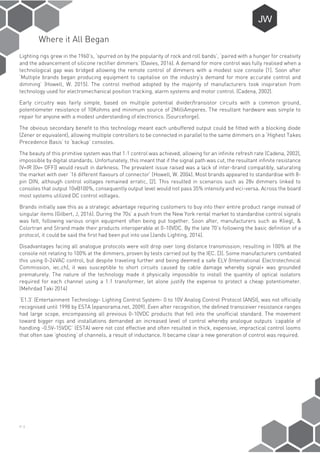 P-3
Where it All Began
Lighting rigs grew in the 1960’s, ‘spurred on by the popularity of rock and roll bands’, ‘paired with a hunger for creativity
and the advancement of silicone rectifier dimmers’ (Davies, 2016). A demand for more control was fully realised when a
technological gap was bridged allowing the remote control of dimmers with a modest size console [1]. Soon after
‘Multiple brands began producing equipment to capitalise on the industry’s demand for more accurate control and
dimming’ (Howell, W. 2015). The control method adopted by the majority of manufacturers took inspiration from
technology used for electromechanical position tracking, alarm systems and motor control. (Cadena, 2002).
Early circuitry was fairly simple, based on multiple potential divider/transistor circuits with a common ground,
potentiometer resistance of 10Kohms and minimum source of 2MilliAmperes. The resultant hardware was simple to
repair for anyone with a modest understanding of electronics. (Sourceforge).
The obvious secondary benefit to this technology meant each unbuffered output could be fitted with a blocking diode
(Zener or equivalent), allowing multiple controllers to be connected in parallel to the same dimmers on a ‘Highest Takes
Precedence Basis’ to ‘backup’ consoles.
The beauty of this primitive system was that 1:1 control was achieved, allowing for an infinite refresh rate (Cadena, 2002),
impossible by digital standards. Unfortunately, this meant that if the signal path was cut, the resultant infinite resistance
(V=IR [0v= OFF]) would result in darkness. The prevalent issue raised was a lack of inter-brand compatibly, saturating
the market with over ‘16 different flavours of connector’ (Howell, W. 2004). Most brands appeared to standardise with 8-
pin DIN, although control voltages remained erratic, [2]. This resulted in scenarios such as 28v dimmers linked to
consoles that output 10v@100%, consequently output level would not pass 35% intensity and vici-versa. Across the board
most systems utilized DC control voltages.
Brands initially saw this as a strategic advantage requiring customers to buy into their entire product range instead of
singular items (Gilbert, J, 2016). During the 70s’ a push from the New York rental market to standardise control signals
was felt, following various origin equipment often being put together. Soon after, manufacturers such as Kliegl, &
Colortran and Strand made their products interoperable at 0-10VDC. By the late 70’s following the basic definition of a
protocol, it could be said the first had been put into use (Jands Lighting, 2014).
Disadvantages facing all analogue protocols were volt drop over long distance transmission; resulting in 100% at the
console not relating to 100% at the dimmers, proven by tests carried out by the IEC. [3]. Some manufacturers combated
this using 0-24VAC control, but despite traveling further and being deemed a safe ELV (International Electrotechnical
Commission, iec.ch), it was susceptible to short circuits caused by cable damage whereby signal+ was grounded
prematurely. The nature of the technology made it physically impossible to install the quantity of optical isolators
required for each channel using a 1:1 transformer, let alone justify the expense to protect a cheap potentiometer.
(Mehrdad Taki 2014)
‘E1.3’ (Entertainment Technology- Lighting Control System- 0 to 10V Analog Control Protocol (ANSI), was not officially
recognised until 1998 by ESTA (epanorama.net, 2009). Even after recognition, the defined transceiver resistance ranges
had large scope, encompassing all previous 0-10VDC products that fell into the unofficial standard. The movement
toward bigger rigs and installations demanded an increased level of control whereby analogue outputs ‘capable of
handling -0.5V-15VDC’ (ESTA) were not cost effective and often resulted in thick, expensive, impractical control looms
that often saw ‘ghosting’ of channels, a result of inductance. It became clear a new generation of control was required.
 