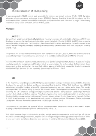 P-4
The Introduction of Multiplexing
It was recognised 0-10VDC control was unsuitable for dimmer-per-circuit systems (R’n’R, 2007). By taking
advantage of microprocessor technology, brands ADB(S20), Century Strand & Strand UK introduced the first
multiplexed control systems in the 1980’s allowing for multiple dimmers to be controlled by single cables linking
receivers in ‘daisy-chain’ formation, (Strand Archive, 2008):
Analogue
AMX 192
Derived from an acronym of AnalogMultipleX and maximum number of controllable channels, AMX192 was
developed to address the significant control problem facing the industry (Schiller, B. 2010). AMX192 relied on a serial
backbone linked through mini TA4 connectors, two cores of which carried a differential clock with its own driver
circuit. The remaining two carried a 0-5V analogue control voltage synchronised to each 50uS clock burst. (Century
Strand, 1972).
The protocol and characteristics of its receivers were standardised by USITT, (USITT, 1985) and enabled up to a 16
channel footprint per receiver (meaning a minimum of 12 could be used to saturate an AMX192 stream).
The ‘mini TA4 connector’ was favoured due to its low price-point in comparison XLR, however its size and fragility
inevitably resulted in companies modifying their stock to accommodate the further robust XLR connector. It was
issues such as this and the fact the specified cabling was un-shielded and susceptible to electro-magnetic
interference (EMI) that lead to it not expanding beyond the USA. (Gilbert, J. 2016).
D54
In the meantime, ‘Strand Lighting’s UK R&D group developed an analogue multiplex designated D54. Originally
developed for use with the Galaxy and Gemini consoles (Strand Archive 1980&1984), it differed from AMX192
featuring an embedded clocking scheme [5] consequently requiring two core cabling and a shield. This quickly
superseded AMX192 with its ability to control 384 channels and a claimed expansion capability of 768 channels,
becoming the UK’s unofficial analogue multiplexing standard. Strand’s early receivers used simple hardware
counters that rolled over before reaching 768, effectively preventing commercial exploitation. In another sense,
this benefited the company, ensuring the signals’ refresh rate was not sacrificed in the pursuit of channels (Schiller,
B. 2010). Strand’s solution to this was to allow each console to support multiple D54 streams. The technique saw
D54 systems installed in theatres up to the mid-1990s (Stage Electrics, 2015).
The connector of choice was the 3pin XLR [4], this negated hardware issues that’d surfaced with AMX192 as well
as being further robust than the previous 8-Pole DIN of 0-10V (E1.3).
Both protocols were simple to troubleshoot as direct voltage levels could be seen on an oscilloscope [6]. Despite
this, tests carried out by professionals, depicted similar voltage drop properties applied as did previously in terms
of send and receive levels being dissimilar once factoring in ‘volt drop’ (Entertainment Design, March 2000).
 