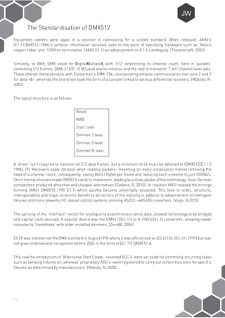 P-6
The Standardisation of DMX512
Equipment owners were again in a position of clamouring for a unified standard. When released, ANSI’s
(E1.11DMX512-1986)’s verbose information satisfied, even to the point of specifying hardware such as ‘Belkin
copper cable’ and ‘120Ohm termination’ (ANSI E1.1) an advancement on E1.3’s ambiguity. (Theatrecraft, 2002).
Similarly, to AMX, DMX stood for DigitalMultipleX, with ‘512’ referencing its channel count. Sent in ‘packets’
containing 513 frames, DMX-512(E1.1) [8] used one to initialise and the rest to transport ‘7-bit’ channel level data.
These shared characteristics with Colourtran’s CMX-156, incorporating simplex communication over pins 2 and 3
for data +&-. whereby the line driver took the form of a console linked to various differential receivers. (Mobsby, N.
2005).
The signal structure is as follows:
Reset
MAB
Start code
Dimmer 1 level
Dimmer 2 level
Dimmer N level
A ‘driver’ isn’t required to transmit all 512 data frames, but a minimum of 24 must be adhered to (DMX512[E1.11]
1986), [9]. Receivers apply iteration when reading packets- (resetting on every initialisation frame) removing the
need of a channel count; consequently, saving 8bits (1byte) per frame and reducing each universe to just 250Kb/s.
Strict timing intervals made DMX512 costly to implement, leading to a slow uptake of the technology. Soon German
competitors produced attractive and cheaper alternatives (Cadena. R, 2010). In reaction ANSI relaxed the timings
forming (ANSI DMX512-1990 E1.1) which quickly became universally accepted. This lead to order, structure,
interoperability and major economic benefit to all sectors of the industry in addition to advancement of intelligent
fixtures and more powerful PC-based control systems utilising RS232->RS485 converters. (Virgo. B 2015).
The uprising of the "interface" sector for analogue to asynchronous serial data, allowed technology to be bridged
and capital costs rescued. A popular device was the DMX512(E1.11) to 0-10VDC(E1.3) converters, allowing newer
consoles to ‘handshake’ with older installed dimmers, (Zero88, 2004).
ESTA was transferred the DMX standard in August1998 where it was officialised as IEC62136 (IEC.ch, 1999) but was
not given international recognition before 2004 in the form of (E1.11) DMX512-A.
This saw the introduction of ‘Alternative Start Codes: ‘reserved ASC’s’ were set aside for commonly occurring tasks
such as lamping fixtures on, whereas ‘proprietary ASC’s’ were registered to carry out certain functions for specific
fixtures as determined by manufacturers. (Mobsby, N, 2005).
 