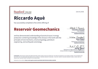 STATEMENT OF ACCOMPLISHMENT
Stanford University
School of Earth, Energy & Environmental Sciences
Benjamin M. Page Professor of Geophysics
Mark D. Zoback
Stanford University
Department of Geophysics
PhD Candidate
Noha Farghal
Stanford University
Department of Geophysics
PhD Candidate
Fatemeh S. Rassouli
June 10, 2016
Riccardo Aquè
has successfully completed a free online offering of
Reservoir Geomechanics
and has demonstrated understanding of practical issues in energy
production combining knowledge of the stresses in the Earth with the
principles of rock mechanics, structural geology, petroleum
engineering, and earthquake seismology.
PLEASE NOTE: SOME ONLINE COURSES MAY DRAW ON MATERIAL FROM COURSES TAUGHT ON-CAMPUS BUT THEY ARE NOT EQUIVALENT TO ON-CAMPUS COURSES. THIS STATEMENT DOES
NOT AFFIRM THAT THIS PARTICIPANT WAS ENROLLED AS A STUDENT AT STANFORD UNIVERSITY IN ANY WAY. IT DOES NOT CONFER A STANFORD UNIVERSITY GRADE, COURSE CREDIT OR
DEGREE, AND IT DOES NOT VERIFY THE IDENTITY OF THE PARTICIPANT.
Authenticity can be verified at https://verify.lagunita.stanford.edu/SOA/98e7d6872b254e5c9cd5db2c28365446
 
