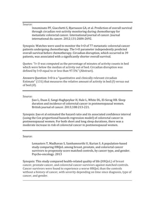 Source:	
Innominato	PF,	Giacchetti	S,	Bjarnason	GA,	et	al.	Prediction	of	overall	survival	
through	circadian	rest-activity	monitoring	during	chemotherapy	for	
metastatic	colorectal	cancer.	International	journal	of	cancer.	Journal	
international	du	cancer.	2012;131:2684-2692.	
	
Synopsis:	Watches	were	used	to	monitor	the	I<O	of	77	metastatic	colorectal	cancer	
patients	undergoing	chemotherapy.	The	I<O	parameter	independently	predicted	
overall	survival	before	chemotherapy.	Circadian	disruption,	which	occurred	in	39	
patients,	was	associated	with	a	significantly	shorter	overall	survival.	
	
Quotes:	“I<	O	was	computed	as	the	percentage	of	minutes	of	activity	counts	in	bed	
which	were	below	the	median	of	activity	out	of	bed.	Circadian	disruption	was	
defined	by	I<O	equal	to	or	less	than	97.5%”	(Abstract).		
	
Answers	Question:	I<O	is	a	“quantitative	and	clinically	relevant	circadian	
Estimate”	(131)	that	measures	the	relative	amount	of	activity	in	bed	(I)	versus	out	
of	bed	(O).		
	
	
Source:		
Jiao	L,	Duan	Z,	Sangi-Haghpeykar	H,	Hale	L,	White	DL,	El-Serag	HB.	Sleep	
duration	and	incidence	of	colorectal	cancer	in	postmenopausal	women.	
British	journal	of	cancer.	2013;108:213-221.	
	
Synopsis:	Jiao	et	al	estimated	the	hazard	ratio	and	its	associated	confidence	interval	
(using	the	Cox	proportional	hazards	regression	model)	of	colorectal	cancer	in	
postmenopausal	women.	For	both	short	and	long	sleep	durations,	there	was	a	
moderate	increase	in	risk	of	colorectal	cancer	in	postmenopausal	women.		
	
	
Source:	
	
Lemasters	T,	Madhavan	S,	Sambamoorthi	U,	Kurian	S.	A	population-based	
study	comparing	HRQoL	among	breast,	prostate,	and	colorectal	cancer	
survivors	to	propensity	score	matched	controls,	by	cancer	type,	and	gender.	
Psycho-oncology.	2013	
	
Synopsis:	This	study	compared	health-related	quality	of	life	(HRQoL)	of	breast	
cancer,	prostate	cancer,	and	colorectal	cancer	survivors	against	matched	controls.	
Cancer	survivors	were	found	to	experience	a	worse	HRQoL	than	the	controls	
without	a	history	of	cancer,	with	severity	depending	on	time	since	diagnosis,	type	of	
cancer,	and	gender.		
_________________________________________________________________________________________________	
 