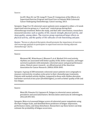 Source:		
	
Lin	KY,	Shun	SC,	Lai	YH,	Liang	JT,	Tsauo	JY.	Comparison	of	the	Effects	of	a	
Supervised	Exercise	Program	and	Usual	Care	in	Patients	With	Colorectal	
Cancer	Undergoing	Chemotherapy.	Cancer	nursing.	2013.	
	
Synopsis:	Stage	II	or	III	colorectal	cancer	patients	were	assigned	to	either	a	12-week	
supervised	exercise	group	or	a	“usual	care”	control	group	during	their	
chemotherapy	treatment.	Before	the	study,	and	then	after	intervention,	researchers	
measured	outcomes such as quality of life, muscle strength, physical activity, and
sleep quality, among others. The exercise group experienced larger effects on
physical activity, and the quality of life subscales of role functioning and pain.
	
Quotes:	“Nurses	or	physical	therapists	should	promote	the	importance	of	exercise	
and	encourage	patients	to	participate	in	supervised	exercise	during	adjuvant	
chemotherapy”	(E27).		
	
Source:		
	
Mormont	MC,	Waterhouse	J,	Bleuzen	P,	et	al.	Marked	24-h	rest/activity	
rhythms	are	associated	with	better	quality	of	life,	better	response,	and	longer	
survival	in	patients	with	metastatic	colorectal	cancer	and	good	performance	
status.	Clinical	cancer	research	:	an	official	journal	of	the	American	
Association	for	Cancer	Research.	2000;6:3038-3045.	
	
Synopsis:	A	group	of	200	metastatic	colorectal	cancer	patients	wore	actigraphs	to	
measure	rest/activity	circadian	cycles	prior	to	their	chemotherapy	treatments.	
Patients	with	marked	activity	rhythm,	compared	to	those	with	rhythm	alteration,	
had	better	survival	at	two	years	(fivefold	higher),	as	well	as	better	quality	of	life	and	
less	fatigue.		
	
	
Source:	
	
Mota	DD,	Pimenta	CA,	Caponero	R.	Fatigue	in	colorectal	cancer	patients:	
prevalence	and	associated	factors.	Revista	latino-americana	de	enfermagem.	
2012;20:495-503.	
	
Synopsis:	Mota	et	al	assessed	fatigue	scores	of	colorectal	cancer	outpatients	using	
the	Piper	Fatigue	Scale,	and	identified	three	predictors	of	fatigue:	depression,	
performance	status,	and	sleep	disturbance.	Researchers	say	these	factors	can	help	
estimate	the	probability	of	fatigue	occurrence.		
	
 