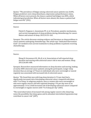 Quotes:	“The	prevalence	of	fatigue	among	colorectal	cancer	patients	was	26.8%.	
Fatigue	predictors	were	sleep	disturbance,	depression	and	performance	status.	
When	all	factors	were	present,	the	chance	a	patient	had	fatigue	was	80%,	which	
indicated	good	prediction.	When	all	factors	were	absent,	the	chance	a	patient	had	
fatigue	was	8%”	(501).	
	
	
Source:	
	
Palesh	O,	Peppone	L,	Innominato	PF,	et	al.	Prevalence,	putative	mechanisms,	
and	current	management	of	sleep	problems	during	chemotherapy	for	cancer.	
Nature	and	science	of	sleep.	2012;4:151-162.	
	
Synopsis:	The	article	discusses	existing	evidence	and	literature	on	sleep	problems	in	
cancer	patients	undergoing	chemotherapy.	The	article	says	“dedicated	intervention	
trials”	are	needed	to	test	current	treatments	to	sleep	problems	in	patients	receiving	
chemotherapy.		
	
_________________________________________________________________________________________________	
	
Source:	
	
Zhang	X,	Giovannucci	EL,	Wu	K,	et	al.	Associations	of	self-reported	sleep	
duration	and	snoring	with	colorectal	cancer	risk	in	men	and	women.	Sleep.	
2013;36:681-688.	
	
Synopsis:	Researchers	measured	information	on	sleep	duration	and	snoring,	looking	
at	nearly	2000	colorectal	cancer	patients	among	the	participants.	Longer	sleep	
duration	than	an	average	of	7	hours	in	individuals	who	were	overweight	or	snored	
regularly	was	associated	with	increased	risk	of	colorectal	cancer.		
	
Quotes:	“We	found	that	men	with	long	sleep	duration	(≥	9	h	per	day)	had	a	
significantly	increased	risk	of	developing	colorectal	cancer	compared	with	those	
with	7	h	of	sleep.	In	subgroup	analyses,	men	or	women	who	were	overweight	or	
who	were	regular	snorers	and	who	reported	sleeping	≥	9	h	per	day	were	at	an	
approximately	1.4	to	2-fold	increased	risk	of	developing	colorectal	cancer	compared	
to	overweight	or	regular	snorers	with	7	h	of	sleep	per	day”	(683).	
	
“The	novel	observation	of	increased	risk	among	regular	snorers	who	sleep	long	
raises	the	possibility	that	sleep	apnea	and	its	attendant	intermittent	hypoxemia	may	
contribute	to	cancer	risk”	(687).	
 