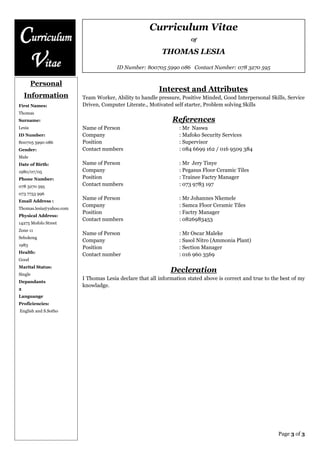 Curriculum Vitae
Of
THOMAS LESIA
ID Number: 800705 5990 086 Contact Number: 078 3270 595
Page 3 of 3
Curriculum
Vitae
Personal
Information
First Names:
Thomas
Surname:
Lesia
ID Number:
800705 5990 086
Gender:
Male
Date of Birth:
1980/07/05
Phone Number:
078 3270 595
073 7753 996
Email Address :
Thomas.lesia@yahoo.com
Physical Address:
14275 Mofolo Street
Zone 11
Sebokeng
1983
Health:
Good
Marital Status:
Single
Depandants
2
Languange
Proficiencies:
English and S.Sotho
Interest and Attributes
Team Worker, Ability to handle pressure, Positive Minded, Good Interpersonal Skills, Service
Driven, Computer Literate., Motivated self starter, Problem solving Skills
References
Name of Person : Mr Naswa
Company : Mafoko Security Services
Position : Supervisor
Contact numbers : 084 6699 162 / 016 9509 384
Name of Person : Mr Jery Tinye
Company : Pegasus Floor Ceramic Tiles
Position : Trainee Factry Manager
Contact numbers : 073 9783 197
Name of Person : Mr Johannes Nkemele
Company : Samca Floor Ceramic Tiles
Position : Factry Manager
Contact numbers : 0826983453
Name of Person : Mr Oscar Maleke
Company : Sasol Nitro (Ammonia Plant)
Position : Section Manager
Contact number : 016 960 3569
Decleration
I Thomas Lesia declare that all information stated above is correct and true to the best of my
knowladge.
 
