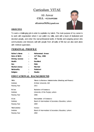 Curriculum VITAE
Ali Anwar
CELL: +923364992880
ali.anwar5656@gmail.com
OBJECTIVE
To seek a challenging job in order to capitalize my talent. The main purpose of my career is
to work with organization where I can polish my skills, work with a team of dedicated and
devoted people, and enter the real professional world. A friendly and outgoing person who
communicates and interacts well with people from all walks of life but can also work alone
with minimal supervision.
PERSONAL PROFILE
Father's Name : Mohammad Anwar
Date of Birth : 11th May, 1986
Driving License : YES
Health : Excellent
Sex : Male
Marital status : Married
Nationality : Pakistani
Religion : Muslim
EDUCATIONAL BACKGROUND
MBA Master in Business Administration (Banking and Finance)
Institute Al-khair University AJK
Passing Year 2011
B.Com Bachelors of Commerce
Institute University of the Punjab, Lahore
Passing Year 2006
I.Com Intermediate of Commerce
Institute Board of intermediate & Secondary Education, Lahore
Passing Year 2004
Matriculation Science
Institute Board of intermediate & Secondary Education, Lahore
Passing Year 2002
 