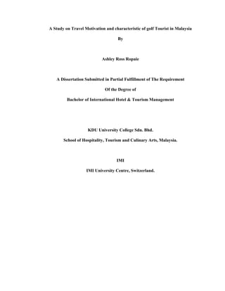 A Study on Travel Motivation and characteristic of golf Tourist in Malaysia
By
Ashley Ross Ropaie
A Dissertation Submitted in Partial Fulfillment of The Requirement
Of the Degree of
Bachelor of International Hotel & Tourism Management
KDU University College Sdn. Bhd.
School of Hospitality, Tourism and Culinary Arts, Malaysia.
IMI
IMI University Centre, Switzerland.
 