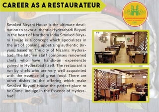 Career as a Restaurateur
Smoked Biryani House is the ultimate desti-
nation to savor authentic Hyderabadi Biryani
in the heart of Northern India.Smoked Birya-
ni House is a concept which specializes in
the art of cooking appetizing authentic Bir-
yani, based on the city of Nizams: Hydera-
bad. The kitchen staff comprises renowned
chefs who have hands-on experiencte
gained in Hyderabad itself. The restaurant is
run by chefs who are very well acquainted
with the essence of great food. There are
other dishes in the offering which make
Smoked Biryani House the perfect place to
be.Come, indulge in the Essence of Hydera-
bad!
 
