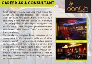 Career as a Consultant
Chef Ashish Massey has designed menu for
aanch and has standardized their recipes in
year 2012 and now again Chef Ashish Massey is
launching a new menu for aanch in a new style
.On the top floor of the largest shoppers stop
mall, situated close to rajouri garden metro sta-
tion in west delhi, is over 20000 square feet of
lifestyle dining.
This newly opened place has a restaurant of the
same name in the exquisite mélange of other
outlets; aanch is an authentic indian cuisine
restaurant created to offer a boutique fine-dine
experience. The sophisticated decor with dra-
matic embellishments and a see-through tan-
door kitchen has topical furniture that adds to
the regal ambience. With a cosy 32 covers
within the outlet.
 