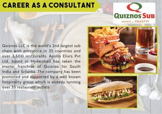 Career as a Consultant
Quiznos LLC is the world's 2nd largest sub
chain with pressence in 35 countries and
over 3,500 restaurants. Apollo Elixrs Pvt
Ltd. based in Hyderabad has taken the
master franchise of Quiznos for South
India and Srilanka .The company has been
promoted and supported by a well known
hospitality group which is already running
over 35 restaurant outlets .
 