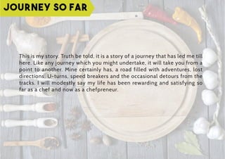 This is my story. Truth be told, it is a story of a journey that has led me till
here. Like any journey which you might undertake, it will take you from a
point to another. Mine certainly has, a road filled with adventures, lost
directions, U-turns, speed breakers and the occasional detours from the
tracks. I will modestly say my life has been rewarding and satisfying so
far as a chef and now as a chefpreneur.
Journey so far
 