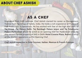 ABOUT CHEF ASHISH
AS A CHEF
Graduated from IHM Lucknow, Chef Ashish started his career as Management
Trainee from Taj Group of hotels, India. He holds a rich experience of 9 years in
F&B Production & Operations. He has worked with few of the high end Units of
Taj Group -Taj Palace Delhi, Taj Rambagh Palace Jaipur and Taj Falaknuma
Palace Hyderabad where he acted as an opening chef for Hyderabad Unit. He
also served a prime property of IHG in Delhi Hotel Crowne Plaza, Rohini & setup
all the Kitchen operations as Pre Opening Chef.
Chef Ashish expertise in Cold Cuisines, Italian, Mexican & French Cuisines.
 