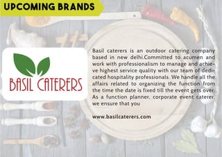 Upcoming Brands
Basil caterers is an outdoor catering company
based in new delhi.Committed to acumen and
work with professionalism to manage and achie-
ve highest service quality with our team of dedi-
cated hospitality professionals. We handle all the
affairs related to organizing the function from
the time the date is fixed till the event gets over.
As a function planner, corporate event caterer,
we ensure that you
www.basilcaterers.com
 
