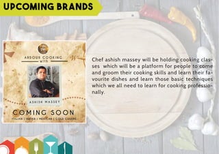 Upcoming Brands
Chef ashish massey will be holding cooking clas-
ses which will be a platform for people to come
and groom their cooking skills and learn their fa-
vourite dishes and learn those basic techniques
which we all need to learn for cooking professio-
nally.
 