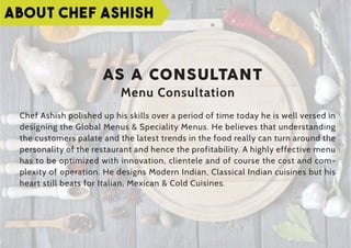 AS A CONSULTANT
Menu Consultation
Chef Ashish polished up his skills over a period of time today he is well versed in
designing the Global Menus & Speciality Menus. He believes that understanding
the customers palate and the latest trends in the food really can turn around the
personality of the restaurant and hence the profitability. A highly effective menu
has to be optimized with innovation, clientele and of course the cost and com-
plexity of operation. He designs Modern Indian, Classical Indian cuisines but his
heart still beats for Italian, Mexican & Cold Cuisines.
ABOUT CHEF ASHISH
 