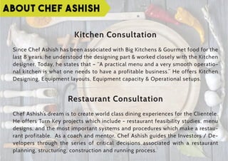 Kitchen Consultation
Since Chef Ashish has been associated with Big Kitchens & Gourmet food for the
last 8 years, he understood the designing part & worked closely with the Kitchen
designer. Today, he states that – “A practical menu and a very smooth operatio-
nal kitchen is what one needs to have a profitable business.” He offers Kitchen
Designing, Equipment layouts, Equipment capacity & Operational setups.
Restaurant Consultation
Chef Ashish’s dream is to create world class dining experiences for the Clientele.
He offers Turn Key projects which include - restaurant feasibility studies, menu
designs, and the most important systems and procedures which make a restau-
rant profitable. As a coach and mentor, Chef Ashish guides the Investors / De-
velopers through the series of critical decisions associated with a restaurant
planning, structuring, construction and running process.
ABOUT CHEF ASHISH
 