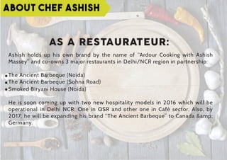 ABOUT CHEF ASHISH
Ashish holds up his own brand by the name of “Ardour Cooking with Ashish
Massey” and co-owns 3 major restaurants in Delhi/NCR region in partnership:
The Ancient Barbeque (Noida)
The Ancient Barbeque (Sohna Road)
Smoked Biryani House (Noida)
He is soon coming up with two new hospitality models in 2016 which will be
operational in Delhi NCR: One in QSR and other one in Café sector. Also, by
2017, he will be expanding his brand “The Ancient Barbeque” to Canada &amp;
Germany.
AS A RESTAURATEUR:
 