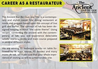 Career as a Restaurateur
The Ancient Bar-Be-Que, aka TAb, is a contempo-
rary and stylish casual fine dining restaurant at
noida and gurgaon based upon the concept of live
grill and buffet. The concept of tab has been de-
signed keeping in mind "the castle theme". Using
recipes, combining the ancient with the contem-
porary, at tab, you will experience delectable
salads, starters, drinks and main course prepared
in several different styles.
We are serving 10 barbeque snacks on table fo-
llowed by 16 main course, 10 dessert and many
more . At tab, we make sure that your whole expe-
rience of visiting us will be a memorable one.
GURGAON & NOIDA
 