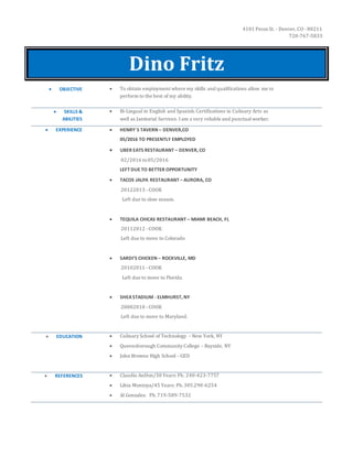 4101 Pecos St. - Denver, CO - 80211
720-767-5833
Dino Fritz
 OBJECTIVE  To obtain employment where my skills and qualifications allow me to
perform to the best of my ability.
 SKILLS &
ABILITIES
 Bi-Lingual in English and Spanish.Certifications in Culinary Arts as
well as Janitorial Services. I am a very reliable and punctualworker.
 EXPERIENCE  HENRY`S TAVERN – DENVER,CO
05/2016 TO PRESENTLY EMPLOYED
 UBER EATS RESTAURANT – DENVER, CO
02/2016 to05/2016
LEFT DUE TO BETTER OPPORTUNITY
 TACOS JALPA RESTAURANT – AURORA, CO
20122013 - COOK
Left due to slow season.
 TEQUILA CHICAS RESTAURANT – MIAMI BEACH, FL
20112012 - COOK
Left due to move to Colorado
 SARDI’S CHICKEN – ROCKVILLE, MD
20102011 - COOK
Left due to move to Florida.
 SHEASTADIUM - ELMHURST, NY
20082010 - COOK
Left due to move to Maryland.
 EDUCATION  Culinary School of Technology – New York, NY
 Queensborough Community College – Bayside, NY
 John Browne High School - GED
 REFERENCES  Claudio AnDon/30 Years: Ph. 240-423-7757
 Libia Montoya/45 Years: Ph.305.290-6254
 Al Gonzales: Ph.719-589-7532
 