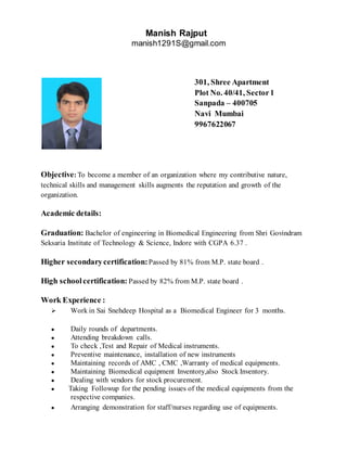 Manish Rajput
manish1291S@gmail.com
301, Shree Apartment
Plot No. 40/41, Sector1
Sanpada – 400705
Navi Mumbai
9967622067
Objective: To become a member of an organization where my contributive nature,
technical skills and management skills augments the reputation and growth of the
organization.
Academic details:
Graduation: Bachelor of engineering in Biomedical Engineering from Shri Govindram
Seksaria Institute of Technology & Science, Indore with CGPA 6.37 .
Higher secondarycertification:Passed by 81% from M.P. state board .
High schoolcertification: Passed by 82% from M.P. state board .
Work Experience :
 Work in Sai Snehdeep Hospital as a Biomedical Engineer for 3 months.
● Daily rounds of departments.
● Attending breakdown calls.
● To check ,Test and Repair of Medical instruments.
● Preventive maintenance, installation of new instruments
● Maintaining records of AMC , CMC ,Warranty of medical equipments.
● Maintaining Biomedical equipment Inventory,also Stock Inventory.
● Dealing with vendors for stock procurement.
● Taking Followup for the pending issues of the medical equipments from the
respective companies.
● Arranging demonstration for staff/nurses regarding use of equipments.
 