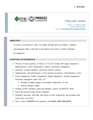  RESUME
Piyush Joshi
Phone: +91-8007170498
PUNE, Maharashtra
E-mail: piyush.joshi11@gmail.com
OBJECTIVE
To work in an environment where I can apply and build upon my technical , analytical
and managerial skills to add value to the products and services on which I undertake
the assignments.
OVERVIEW OF EXPERIENCE
 7.9 years of work experience in Telecom ,VAS & IT domain with support, integration ,
Implementation ,service transformation, delivery and Release management.
 Experience in project transition and Service delivery activities.
 Implementation and transformation of new products in existence of old functional service.
 Project management, incident management, change management , problem management
and release management skills (ITIL V3) .
 Working as change manager and sometime implementer as well.
 Telecom Business analyst.
 Working on ITIL operations model and managing projects via PRINCE2 model.
 End to End network design and flow definition.
 Standalone discussion with client and vendors for their requirements also providing them
correct view as an expert.
 Have 2 Years of ONSITE work experience with BASE - KPN, BELGIUM.
 