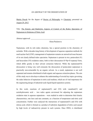 AN ABSTRACT OF THE DISSERTATION OF
Martin Precek for the degree of Doctor of Philosophy in Chemistry presented on
August 29, 2012.
Title: The Kinetic and Radiolytic Aspects of Control of the Redox Speciation of
Neptunium in Solutions of Nitric Acid
Abstract approved: ________________________________________________
Alena Paulenova
Neptunium, with its rich redox chemistry, has a special position in the chemistry of
actinides. With a decades-long history of development of aqueous separation methods for
used nuclear fuel (UNF), management of neptunium remains an unresolved issue because
of its not clearly defined redox speciation. Neptunium is present in two, pentavalent (V)
and hexavalent (VI) oxidation states, both in their dioxocation O=Np=O neptunyl form,
which differ greatly in their solvent extraction behavior. While the neptunium(VI)
dioxocation is being very well extracted, the dioxocation of pentavalent neptunium is
practically non-extractable by an organic solvent. As a result, neptunium is not well
separated and remains distributed in both organic and aqueous extraction phases. The aim
of this study was to develop or enhance the understanding of several key topics governing
the redox behavior of neptunium in nitric acid medium, which are of vital importance for
the engineering design of industrial-scale liquid-liquid separation systems.
In this work, reactions of neptunium(V) and (VI) with vanadium(V) and
acetohydroxamic acid - two redox agents envisioned for adjusting the neptunium
oxidation state in aqueous separations – were studied in order to determine their kinetic
characteristics, rate laws and rate constants, as a function of temperature and nitric acid
concentration. Further were analyzed the interactions of neptunium(V) and (VI) with
nitrous acid, which is formed as a product of radiolytic degradation of nitric acid caused
by high levels of radioactivity present in such systems. Once HNO3 is distributed
 