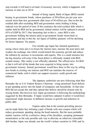 step towards it will lead to set back of economy recovery which is happened with
increase in sales tax in 2014.
Instead of being repaid, Bank of Japan (BOJ) started
buying its government bonds, whose purchases of 80 trillion yen per year now
exceed more than new government debt issue of 50 trillion yen. Due to this the
residual debt after excluding BOJ and government entity holding is being
reduced over the period of time. If this continues the total residual debt which is
neither held by BOJ nor by government related entities will be reduced to around
65% of GDP by 2017. One interesting fact in this is , since BOJ is also
government holding the interest paid on government bonds return back to
government and due to this the net figure of liability payment will be declining
for future Japanese Tax payers.
Few months ago Japan has initiated quantitative
easing whose main aim is to lessen the interest rates, increase the asset price and
weaken the exchange rate which would stimuli the economy growth and reduce
the inflation by increase in investments and exports. This is a small stimulus but
the big stimulus will come if the fiscal deficit is efficiently funded with BOJ-
created money. This reality is not officially admitted. The official news for BOJ
is that it will sell all the bonds that were acquired to bring money into
government treasury. Instead government would have done in this way by selling
new bonds as existing one matures and BOJ can maintain the reserves of
commercial banks with it which can support excessive credit growth and
inflation.
The Japanese authorities are now following what Ben
Bernanke the ex U.S. Federal Reserve Chairman –using monetized fiscal deficits
to put spending power into the hands of companies and households. At that time
BOJ did not accept this and they opined that deficits should be cleared only by
issuing bonds. But however now Japan government is following the methodology
suggested by Ben Bernanke. If Japan would have adopted it earlier it would have
experienced slight decrease in deflation increase in growth and reduction in
public debt.
Experts opine that in the current prevailing process
can be made better buy initiating a part of bonds with zero coupon which will
reduce government spending during the bond maturity. But the more probable
market reaction will be a collective shrug of the shoulders, accepting permanent
monetization as the only possible safe way to alleviate an otherwise intractable
debt burden. Japan was already one the world’s richest countries in 1990, and its
 