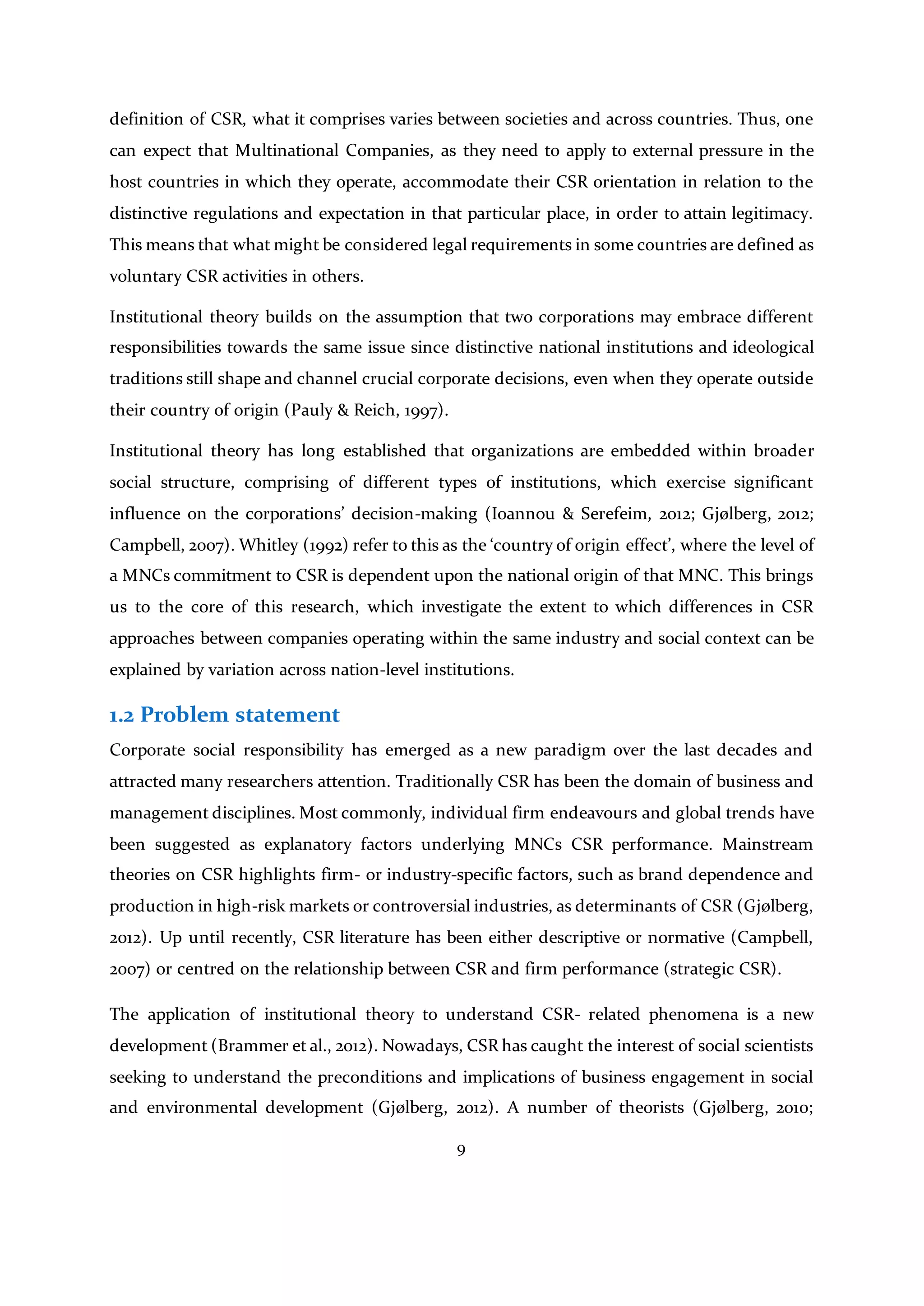 9
definition of CSR, what it comprises varies between societies and across countries. Thus, one
can expect that Multinational Companies, as they need to apply to external pressure in the
host countries in which they operate, accommodate their CSR orientation in relation to the
distinctive regulations and expectation in that particular place, in order to attain legitimacy.
This means that what might be considered legal requirements in some countries are defined as
voluntary CSR activities in others.
Institutional theory builds on the assumption that two corporations may embrace different
responsibilities towards the same issue since distinctive national institutions and ideological
traditions still shape and channel crucial corporate decisions, even when they operate outside
their country of origin (Pauly & Reich, 1997).
Institutional theory has long established that organizations are embedded within broader
social structure, comprising of different types of institutions, which exercise significant
influence on the corporations’ decision-making (Ioannou & Serefeim, 2012; Gjølberg, 2012;
Campbell, 2007). Whitley (1992) refer to this as the ‘country of origin effect’, where the level of
a MNCs commitment to CSR is dependent upon the national origin of that MNC. This brings
us to the core of this research, which investigate the extent to which differences in CSR
approaches between companies operating within the same industry and social context can be
explained by variation across nation-level institutions.
1.2 Problem statement
Corporate social responsibility has emerged as a new paradigm over the last decades and
attracted many researchers attention. Traditionally CSR has been the domain of business and
management disciplines. Most commonly, individual firm endeavours and global trends have
been suggested as explanatory factors underlying MNCs CSR performance. Mainstream
theories on CSR highlights firm- or industry-specific factors, such as brand dependence and
production in high-risk markets or controversial industries, as determinants of CSR (Gjølberg,
2012). Up until recently, CSR literature has been either descriptive or normative (Campbell,
2007) or centred on the relationship between CSR and firm performance (strategic CSR).
The application of institutional theory to understand CSR- related phenomena is a new
development (Brammer et al., 2012). Nowadays, CSR has caught the interest of social scientists
seeking to understand the preconditions and implications of business engagement in social
and environmental development (Gjølberg, 2012). A number of theorists (Gjølberg, 2010;
 