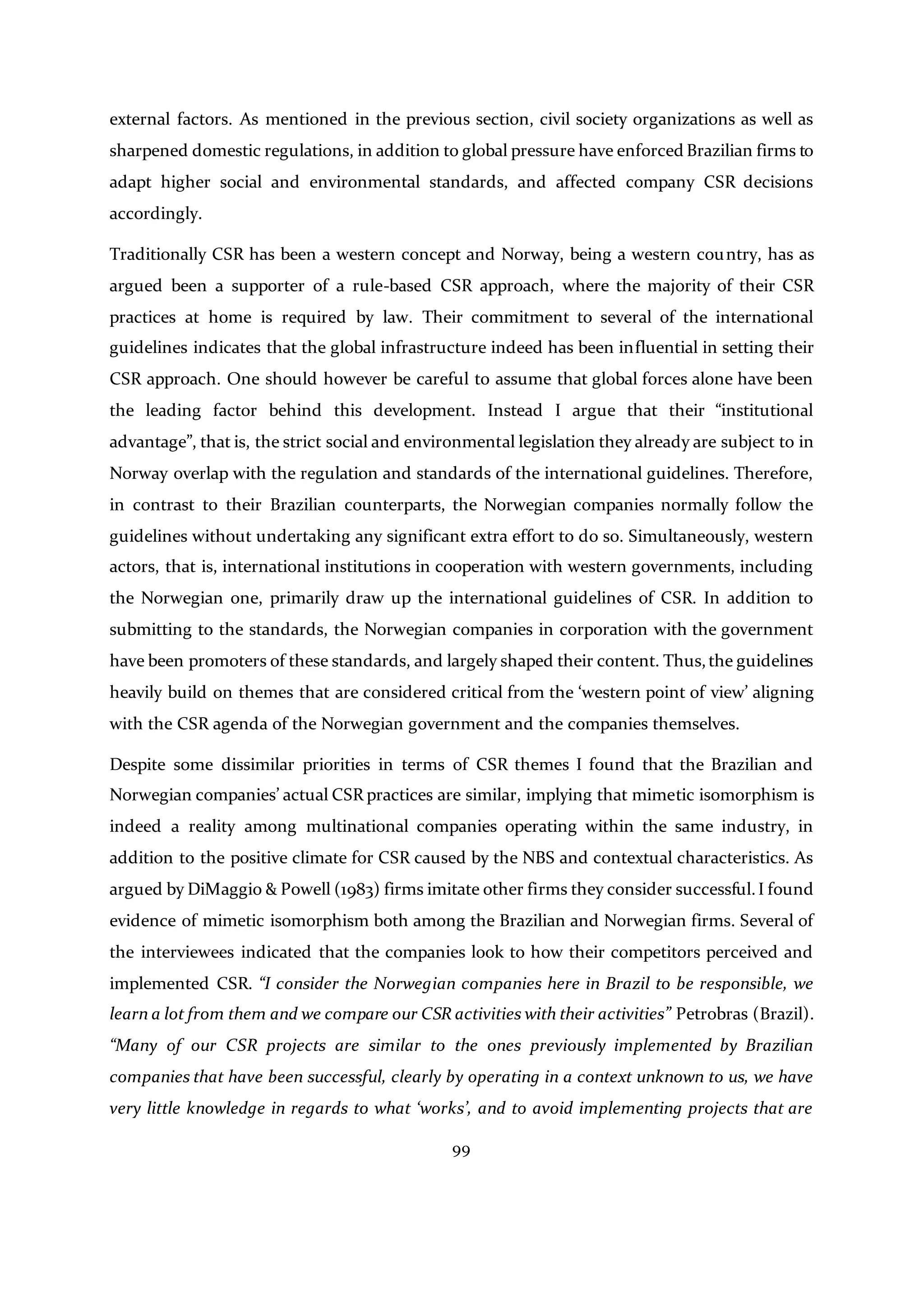 99
external factors. As mentioned in the previous section, civil society organizations as well as
sharpened domestic regulations, in addition to global pressure have enforced Brazilian firms to
adapt higher social and environmental standards, and affected company CSR decisions
accordingly.
Traditionally CSR has been a western concept and Norway, being a western country, has as
argued been a supporter of a rule-based CSR approach, where the majority of their CSR
practices at home is required by law. Their commitment to several of the international
guidelines indicates that the global infrastructure indeed has been influential in setting their
CSR approach. One should however be careful to assume that global forces alone have been
the leading factor behind this development. Instead I argue that their “institutional
advantage”, that is, the strict social and environmental legislation they already are subject to in
Norway overlap with the regulation and standards of the international guidelines. Therefore,
in contrast to their Brazilian counterparts, the Norwegian companies normally follow the
guidelines without undertaking any significant extra effort to do so. Simultaneously, western
actors, that is, international institutions in cooperation with western governments, including
the Norwegian one, primarily draw up the international guidelines of CSR. In addition to
submitting to the standards, the Norwegian companies in corporation with the government
have been promoters of these standards, and largely shaped their content. Thus,the guidelines
heavily build on themes that are considered critical from the ‘western point of view’ aligning
with the CSR agenda of the Norwegian government and the companies themselves.
Despite some dissimilar priorities in terms of CSR themes I found that the Brazilian and
Norwegian companies’ actual CSR practices are similar, implying that mimetic isomorphism is
indeed a reality among multinational companies operating within the same industry, in
addition to the positive climate for CSR caused by the NBS and contextual characteristics. As
argued by DiMaggio & Powell (1983) firms imitate other firms they consider successful.I found
evidence of mimetic isomorphism both among the Brazilian and Norwegian firms. Several of
the interviewees indicated that the companies look to how their competitors perceived and
implemented CSR. “I consider the Norwegian companies here in Brazil to be responsible, we
learn a lot from them and we compare our CSR activities with their activities” Petrobras (Brazil).
“Many of our CSR projects are similar to the ones previously implemented by Brazilian
companies that have been successful, clearly by operating in a context unknown to us, we have
very little knowledge in regards to what ‘works’, and to avoid implementing projects that are
 