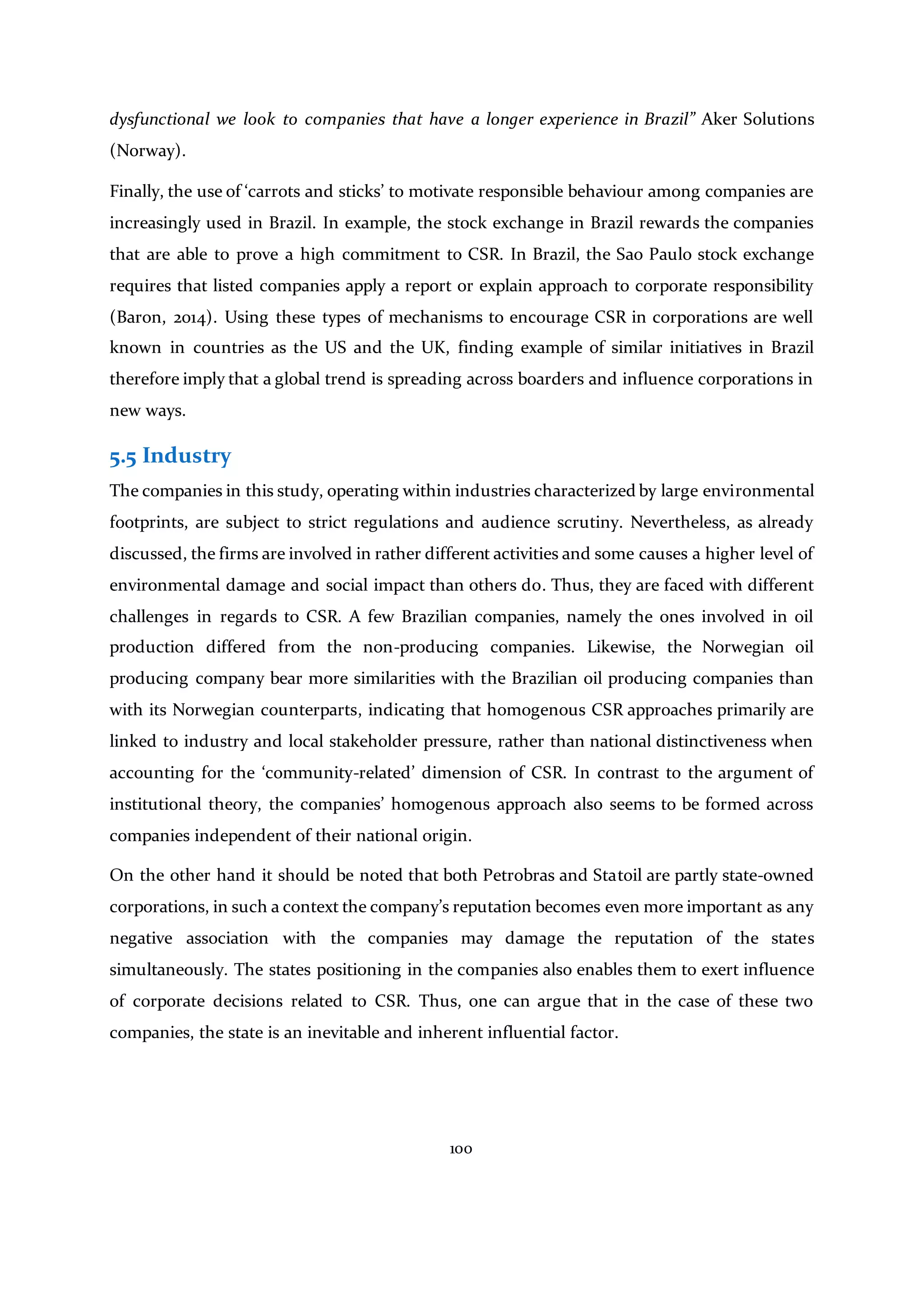 100
dysfunctional we look to companies that have a longer experience in Brazil” Aker Solutions
(Norway).
Finally, the use of ‘carrots and sticks’ to motivate responsible behaviour among companies are
increasingly used in Brazil. In example, the stock exchange in Brazil rewards the companies
that are able to prove a high commitment to CSR. In Brazil, the Sao Paulo stock exchange
requires that listed companies apply a report or explain approach to corporate responsibility
(Baron, 2014). Using these types of mechanisms to encourage CSR in corporations are well
known in countries as the US and the UK, finding example of similar initiatives in Brazil
therefore imply that a global trend is spreading across boarders and influence corporations in
new ways.
5.5 Industry
The companies in this study, operating within industries characterized by large environmental
footprints, are subject to strict regulations and audience scrutiny. Nevertheless, as already
discussed, the firms are involved in rather different activities and some causes a higher level of
environmental damage and social impact than others do. Thus, they are faced with different
challenges in regards to CSR. A few Brazilian companies, namely the ones involved in oil
production differed from the non-producing companies. Likewise, the Norwegian oil
producing company bear more similarities with the Brazilian oil producing companies than
with its Norwegian counterparts, indicating that homogenous CSR approaches primarily are
linked to industry and local stakeholder pressure, rather than national distinctiveness when
accounting for the ‘community-related’ dimension of CSR. In contrast to the argument of
institutional theory, the companies’ homogenous approach also seems to be formed across
companies independent of their national origin.
On the other hand it should be noted that both Petrobras and Statoil are partly state-owned
corporations, in such a context the company’s reputation becomes even more important as any
negative association with the companies may damage the reputation of the states
simultaneously. The states positioning in the companies also enables them to exert influence
of corporate decisions related to CSR. Thus, one can argue that in the case of these two
companies, the state is an inevitable and inherent influential factor.
 
