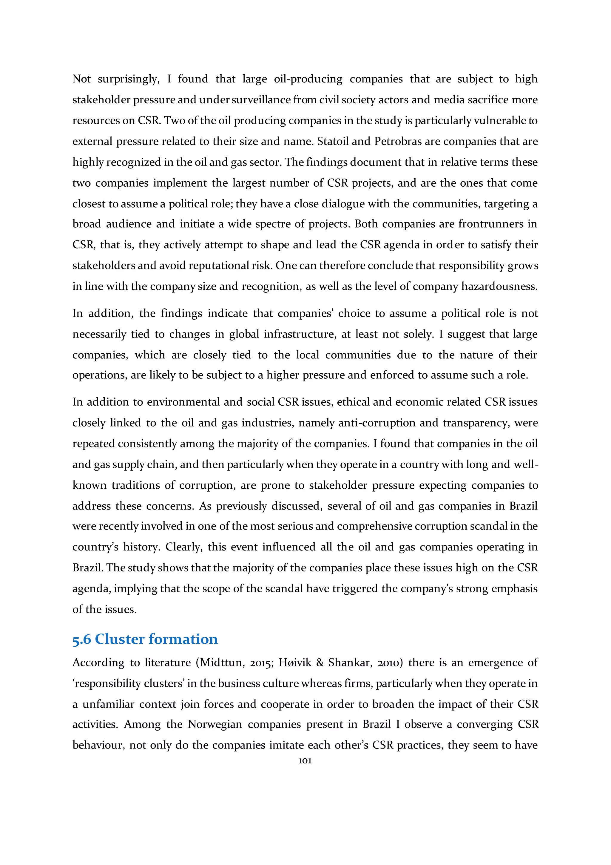 101
Not surprisingly, I found that large oil-producing companies that are subject to high
stakeholder pressure and undersurveillance from civil society actors and media sacrifice more
resources on CSR. Two of the oil producing companies in the study is particularly vulnerable to
external pressure related to their size and name. Statoil and Petrobras are companies that are
highly recognized in the oil and gas sector. The findings document that in relative terms these
two companies implement the largest number of CSR projects, and are the ones that come
closest to assume a political role; they have a close dialogue with the communities, targeting a
broad audience and initiate a wide spectre of projects. Both companies are frontrunners in
CSR, that is, they actively attempt to shape and lead the CSR agenda in order to satisfy their
stakeholders and avoid reputational risk. One can therefore conclude that responsibility grows
in line with the company size and recognition, as well as the level of company hazardousness.
In addition, the findings indicate that companies’ choice to assume a political role is not
necessarily tied to changes in global infrastructure, at least not solely. I suggest that large
companies, which are closely tied to the local communities due to the nature of their
operations, are likely to be subject to a higher pressure and enforced to assume such a role.
In addition to environmental and social CSR issues, ethical and economic related CSR issues
closely linked to the oil and gas industries, namely anti-corruption and transparency, were
repeated consistently among the majority of the companies. I found that companies in the oil
and gas supply chain, and then particularly when they operate in a country with long and well-
known traditions of corruption, are prone to stakeholder pressure expecting companies to
address these concerns. As previously discussed, several of oil and gas companies in Brazil
were recently involved in one of the most serious and comprehensive corruption scandal in the
country’s history. Clearly, this event influenced all the oil and gas companies operating in
Brazil. The study shows that the majority of the companies place these issues high on the CSR
agenda, implying that the scope of the scandal have triggered the company’s strong emphasis
of the issues.
5.6 Cluster formation
According to literature (Midttun, 2015; Høivik & Shankar, 2010) there is an emergence of
‘responsibility clusters’ in the business culture whereas firms, particularly when they operate in
a unfamiliar context join forces and cooperate in order to broaden the impact of their CSR
activities. Among the Norwegian companies present in Brazil I observe a converging CSR
behaviour, not only do the companies imitate each other’s CSR practices, they seem to have
 