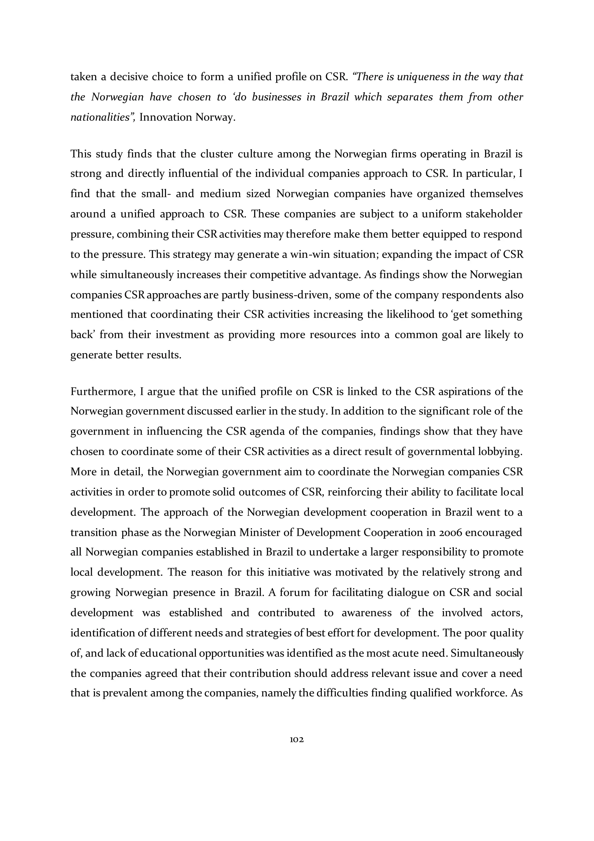 102
taken a decisive choice to form a unified profile on CSR. “There is uniqueness in the way that
the Norwegian have chosen to ‘do businesses in Brazil which separates them from other
nationalities”, Innovation Norway.
This study finds that the cluster culture among the Norwegian firms operating in Brazil is
strong and directly influential of the individual companies approach to CSR. In particular, I
find that the small- and medium sized Norwegian companies have organized themselves
around a unified approach to CSR. These companies are subject to a uniform stakeholder
pressure, combining their CSR activities may therefore make them better equipped to respond
to the pressure. This strategy may generate a win-win situation; expanding the impact of CSR
while simultaneously increases their competitive advantage. As findings show the Norwegian
companies CSR approaches are partly business-driven, some of the company respondents also
mentioned that coordinating their CSR activities increasing the likelihood to ‘get something
back’ from their investment as providing more resources into a common goal are likely to
generate better results.
Furthermore, I argue that the unified profile on CSR is linked to the CSR aspirations of the
Norwegian government discussed earlier in the study. In addition to the significant role of the
government in influencing the CSR agenda of the companies, findings show that they have
chosen to coordinate some of their CSR activities as a direct result of governmental lobbying.
More in detail, the Norwegian government aim to coordinate the Norwegian companies CSR
activities in order to promote solid outcomes of CSR, reinforcing their ability to facilitate local
development. The approach of the Norwegian development cooperation in Brazil went to a
transition phase as the Norwegian Minister of Development Cooperation in 2006 encouraged
all Norwegian companies established in Brazil to undertake a larger responsibility to promote
local development. The reason for this initiative was motivated by the relatively strong and
growing Norwegian presence in Brazil. A forum for facilitating dialogue on CSR and social
development was established and contributed to awareness of the involved actors,
identification of different needs and strategies of best effort for development. The poor quality
of, and lack of educational opportunities was identified as the most acute need. Simultaneously
the companies agreed that their contribution should address relevant issue and cover a need
that is prevalent among the companies, namely the difficulties finding qualified workforce. As
 