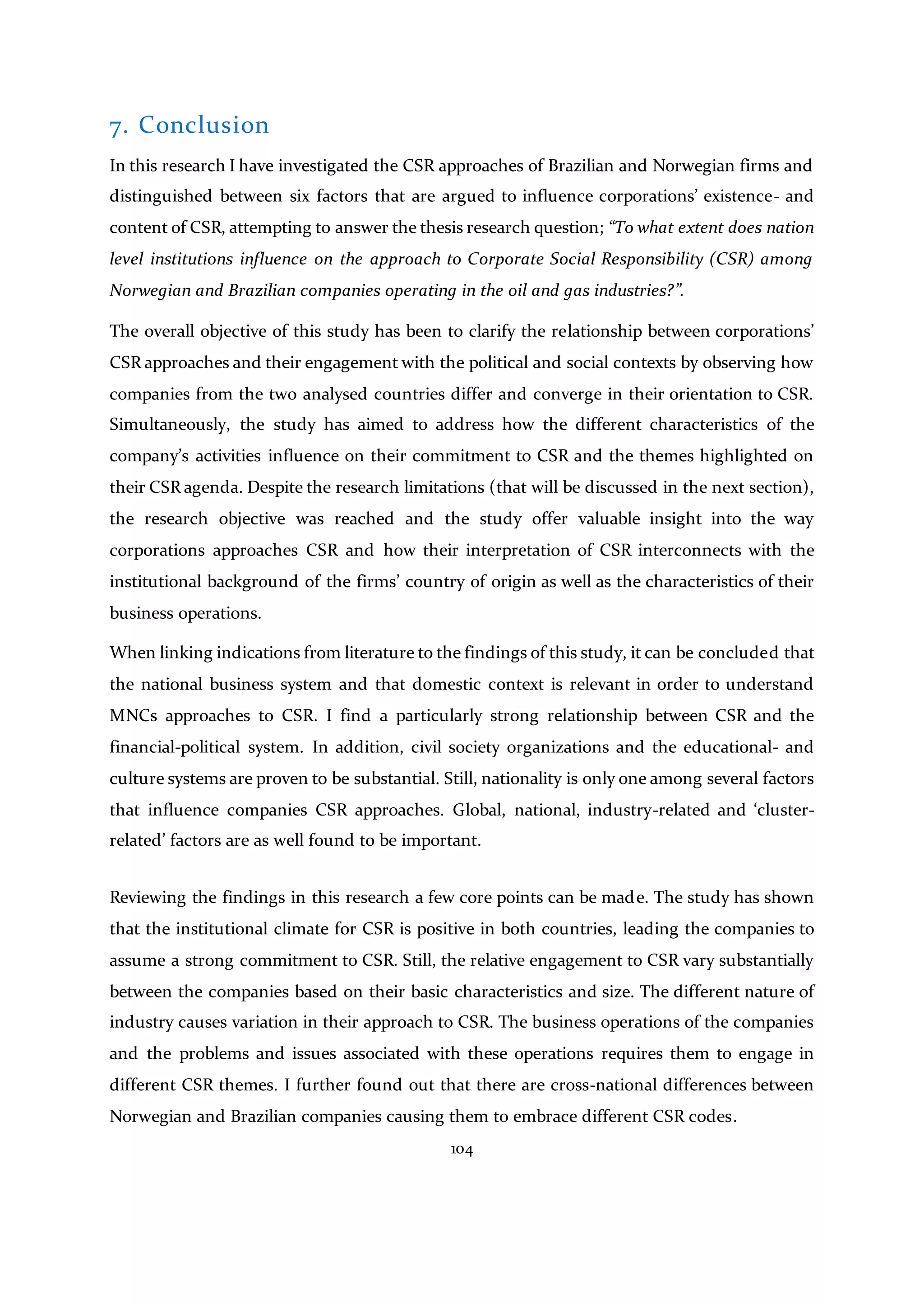 104
7. Conclusion
In this research I have investigated the CSR approaches of Brazilian and Norwegian firms and
distinguished between six factors that are argued to influence corporations’ existence- and
content of CSR, attempting to answer the thesis research question; “To what extent does nation
level institutions influence on the approach to Corporate Social Responsibility (CSR) among
Norwegian and Brazilian companies operating in the oil and gas industries?”.
The overall objective of this study has been to clarify the relationship between corporations’
CSR approaches and their engagement with the political and social contexts by observing how
companies from the two analysed countries differ and converge in their orientation to CSR.
Simultaneously, the study has aimed to address how the different characteristics of the
company’s activities influence on their commitment to CSR and the themes highlighted on
their CSR agenda. Despite the research limitations (that will be discussed in the next section),
the research objective was reached and the study offer valuable insight into the way
corporations approaches CSR and how their interpretation of CSR interconnects with the
institutional background of the firms’ country of origin as well as the characteristics of their
business operations.
When linking indications from literature to the findings of this study, it can be concluded that
the national business system and that domestic context is relevant in order to understand
MNCs approaches to CSR. I find a particularly strong relationship between CSR and the
financial-political system. In addition, civil society organizations and the educational- and
culture systems are proven to be substantial. Still, nationality is only one among several factors
that influence companies CSR approaches. Global, national, industry-related and ‘cluster-
related’ factors are as well found to be important.
Reviewing the findings in this research a few core points can be made. The study has shown
that the institutional climate for CSR is positive in both countries, leading the companies to
assume a strong commitment to CSR. Still, the relative engagement to CSR vary substantially
between the companies based on their basic characteristics and size. The different nature of
industry causes variation in their approach to CSR. The business operations of the companies
and the problems and issues associated with these operations requires them to engage in
different CSR themes. I further found out that there are cross-national differences between
Norwegian and Brazilian companies causing them to embrace different CSR codes.
 